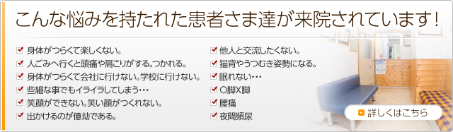 こんな悩みを持たれた患者さま達が来院されています！毎日楽しくない 欝気味のかた　学校や会社に行きたくない・・・ 些細な事でもイライラしてしまう・・・ 眠れない・・・ 家から出たくない・・・ 人の視線が気になる・・・ 自分に自信がない 悩みが絶えない・・・ 家に帰りたくない